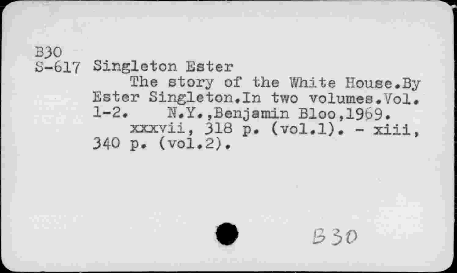 ﻿взо
S-617 Singleton Ester
The story of the White House.By Ester Singleton.In two volumes.Vol. 1-2. N.Y.,Benjamin Bloo,1969.
xxxvii, 318 p. (vol.l). - xiii, 340 p. (vol.2).
530